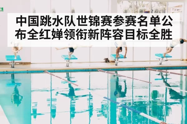 中国跳水队世锦赛参赛名单公布全红婵领衔新阵容目标全胜